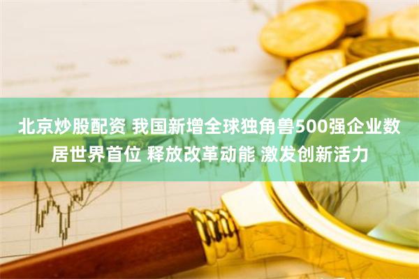 北京炒股配资 我国新增全球独角兽500强企业数居世界首位 释放改革动能 激发创新活力