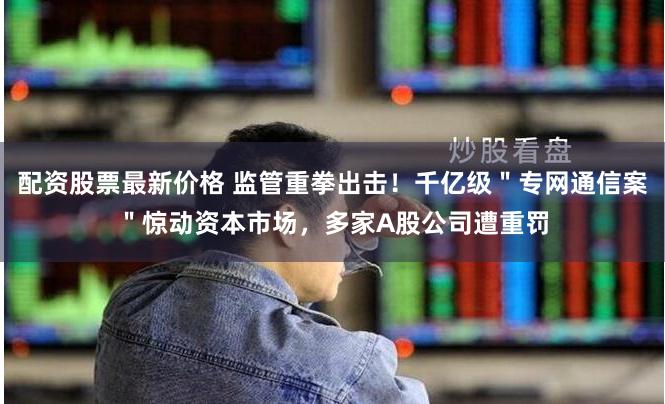 配资股票最新价格 监管重拳出击！千亿级＂专网通信案＂惊动资本市场，多家A股公司遭重罚