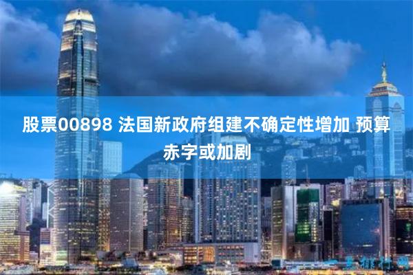 股票00898 法国新政府组建不确定性增加 预算赤字或加剧