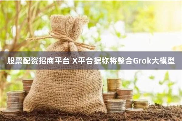 股票配资招商平台 X平台据称将整合Grok大模型