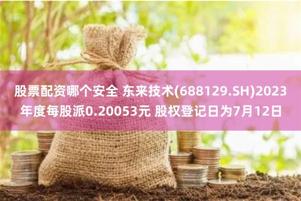 股票配资哪个安全 东来技术(688129.SH)2023年度每股派0.20053元 股权登记日为7月12日