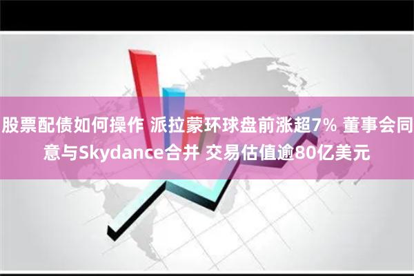 股票配债如何操作 派拉蒙环球盘前涨超7% 董事会同意与Skydance合并 交易估值逾80亿美元