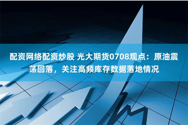 配资网络配资炒股 光大期货0708观点：原油震荡回落，关注高频库存数据落地情况