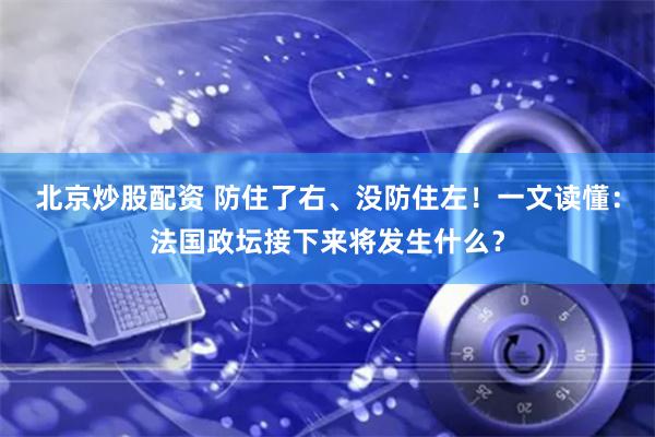 北京炒股配资 防住了右、没防住左！一文读懂：法国政坛接下来将发生什么？