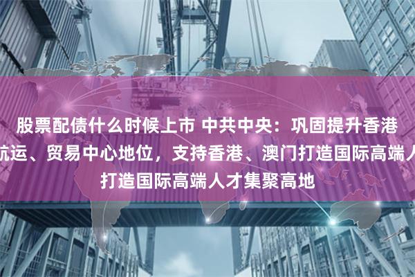 股票配债什么时候上市 中共中央：巩固提升香港国际金融、航运、贸易中心地位，支持香港、澳门打造国际高端人才集聚高地