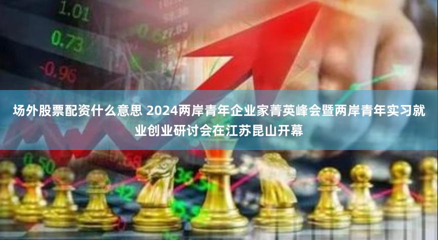 场外股票配资什么意思 2024两岸青年企业家菁英峰会暨两岸青年实习就业创业研讨会在江苏昆山开幕