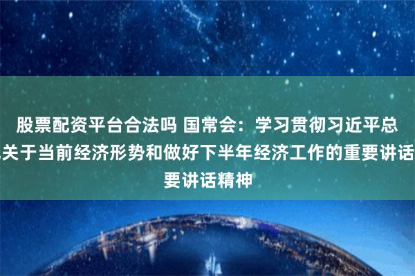 股票配资平台合法吗 国常会：学习贯彻习近平总书记关于当前经济形势和做好下半年经济工作的重要讲话精神