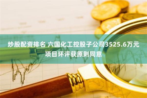 炒股配资排名 六国化工控股子公司3525.6万元项目环评获原则同意