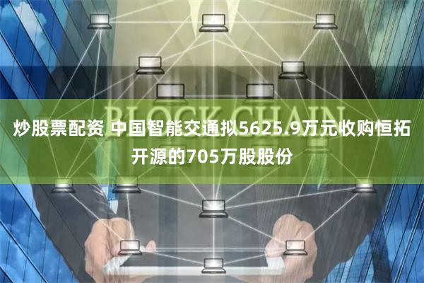 炒股票配资 中国智能交通拟5625.9万元收购恒拓开源的705万股股份