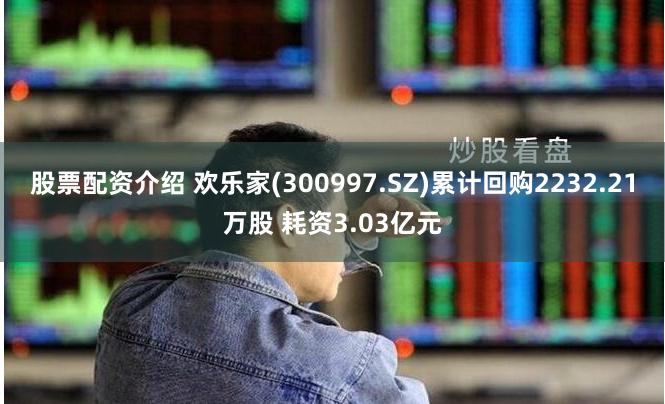 股票配资介绍 欢乐家(300997.SZ)累计回购2232.21万股 耗资3.03亿元