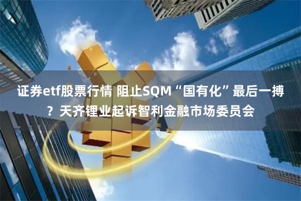 证券etf股票行情 阻止SQM“国有化”最后一搏？天齐锂业起诉智利金融市场委员会