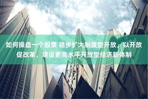 如何操盘一个股票 稳步扩大制度型开放，以开放促改革，建设更高水平开放型经济新体制