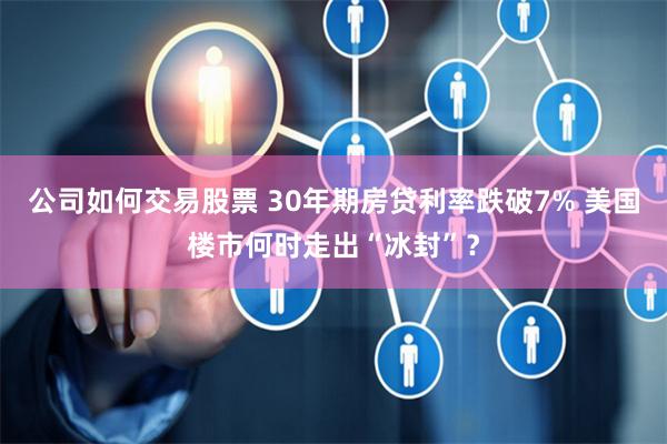 公司如何交易股票 30年期房贷利率跌破7% 美国楼市何时走出“冰封”？