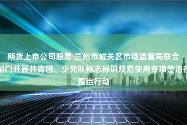 期货上市公司股票 兰州市城关区市场监管局联合多部门开展共青团、少先队标志标识规范使用专项整治行动