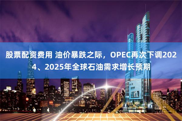 股票配资费用 油价暴跌之际，OPEC再次下调2024、2025年全球石油需求增长预期