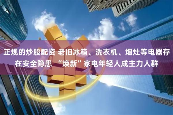 正规的炒股配资 老旧冰箱、洗衣机、烟灶等电器存在安全隐患  “焕新”家电年轻人成主力人群