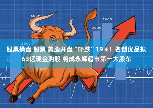 股票操盘 股票 美股开盘“吓跌”19%！名创优品拟63亿现金购股 将成永辉超市第一大股东