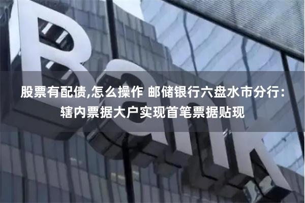 股票有配债,怎么操作 邮储银行六盘水市分行：辖内票据大户实现首笔票据贴现