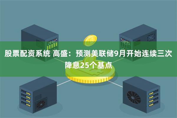 股票配资系统 高盛：预测美联储9月开始连续三次降息25个基点