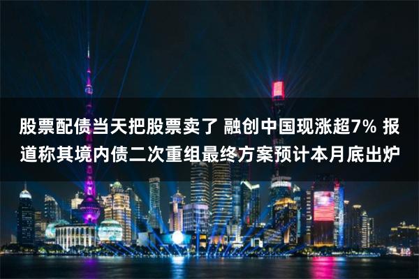 股票配债当天把股票卖了 融创中国现涨超7% 报道称其境内债二次重组最终方案预计本月底出炉