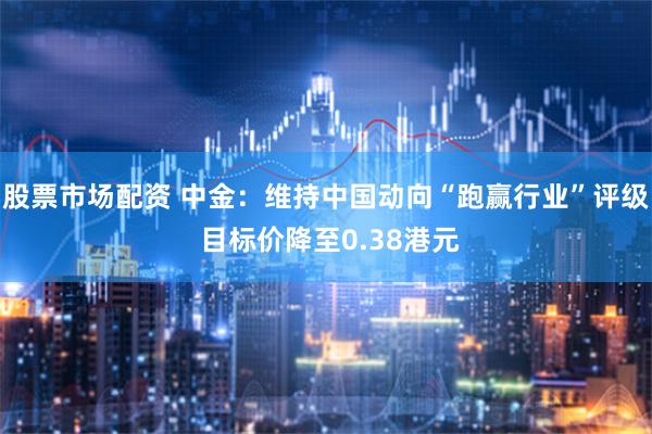 股票市场配资 中金：维持中国动向“跑赢行业”评级 目标价降至0.38港元