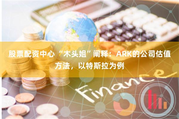 股票配资中心 “木头姐”阐释：ARK的公司估值方法，以特斯拉为例