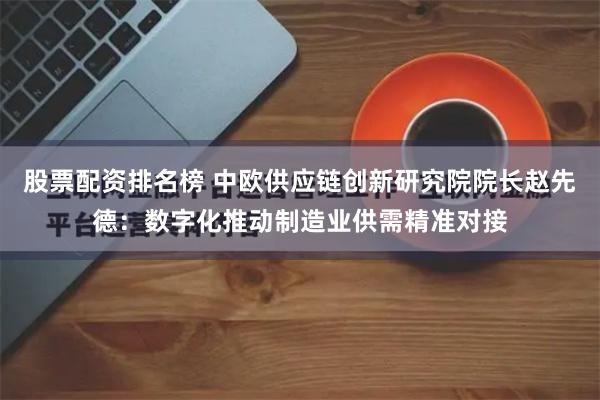 股票配资排名榜 中欧供应链创新研究院院长赵先德：数字化推动制造业供需精准对接