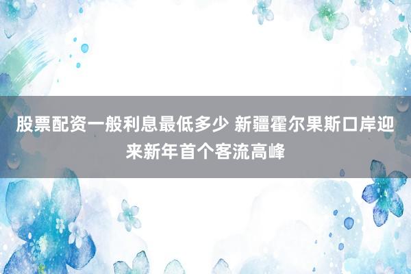 股票配资一般利息最低多少 新疆霍尔果斯口岸迎来新年首个客流高峰