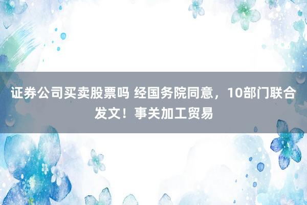 证券公司买卖股票吗 经国务院同意，10部门联合发文！事关加工贸易