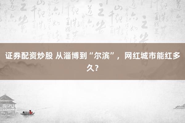 证券配资炒股 从淄博到“尔滨”，网红城市能红多久？