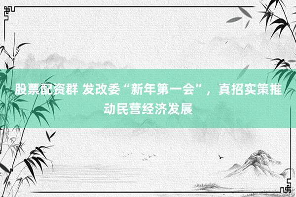 股票配资群 发改委“新年第一会”，真招实策推动民营经济发展