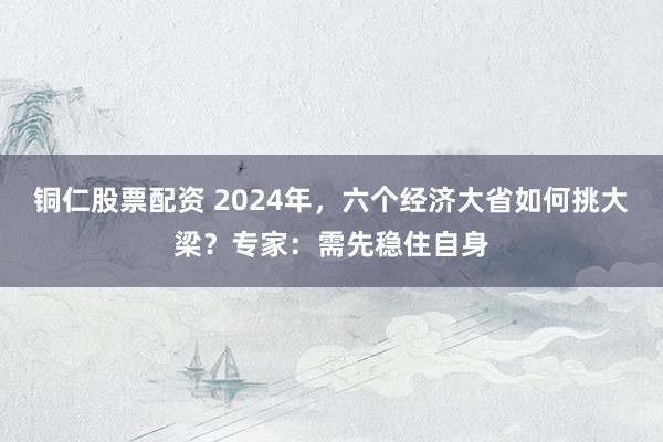 铜仁股票配资 2024年，六个经济大省如何挑大梁？专家：需先稳住自身