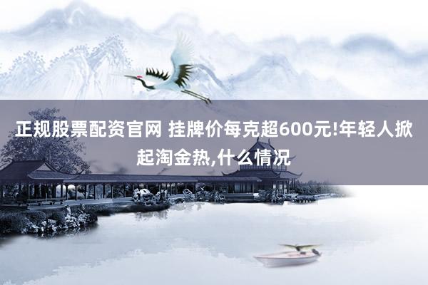 正规股票配资官网 挂牌价每克超600元!年轻人掀起淘金热,什么情况
