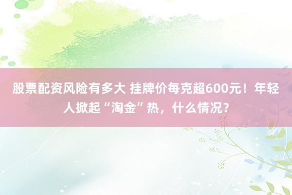 股票配资风险有多大 挂牌价每克超600元！年轻人掀起“淘金”热，什么情况？