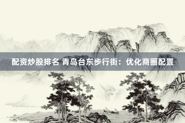 配资炒股排名 青岛台东步行街：优化商圈配置