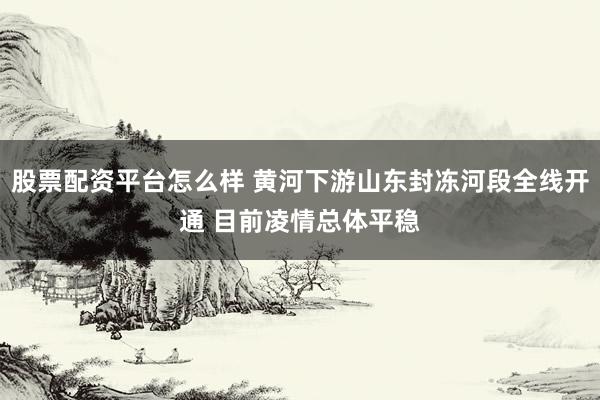 股票配资平台怎么样 黄河下游山东封冻河段全线开通 目前凌情总体平稳