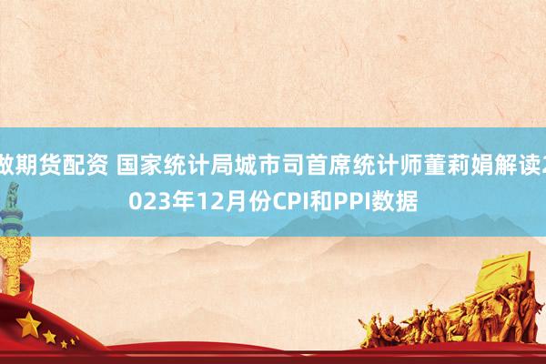 做期货配资 国家统计局城市司首席统计师董莉娟解读2023年12月份CPI和PPI数据