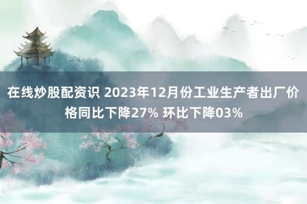 在线炒股配资识 2023年12月份工业生产者出厂价格同比下降27% 环比下降03%
