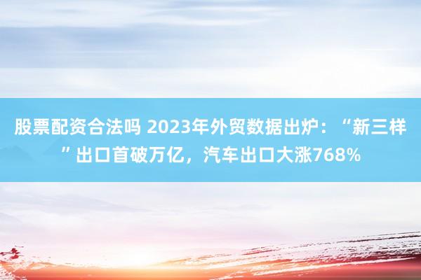 股票配资合法吗 2023年外贸数据出炉：“新三样”出口首破万亿，汽车出口大涨768%