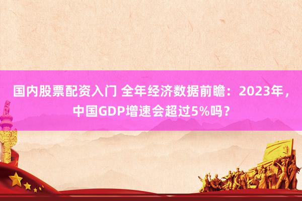 国内股票配资入门 全年经济数据前瞻：2023年，中国GDP增速会超过5%吗？