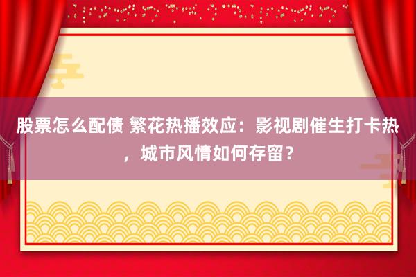 股票怎么配债 繁花热播效应：影视剧催生打卡热，城市风情如何存留？
