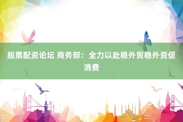 股票配资论坛 商务部：全力以赴稳外贸稳外资促消费