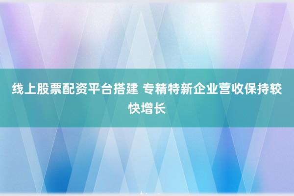 线上股票配资平台搭建 专精特新企业营收保持较快增长