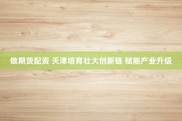 做期货配资 天津培育壮大创新链 赋能产业升级