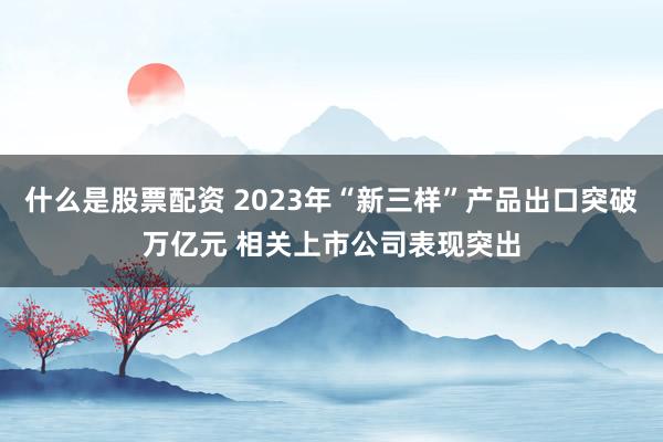 什么是股票配资 2023年“新三样”产品出口突破万亿元 相关上市公司表现突出