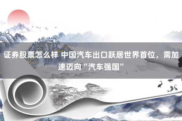 证券股票怎么样 中国汽车出口跃居世界首位，需加速迈向“汽车强国”