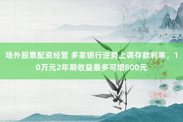 场外股票配资经营 多家银行逆势上调存款利率，10万元2年期收益最多可增800元