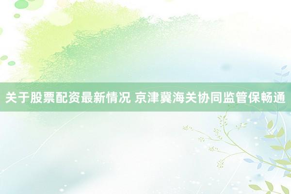 关于股票配资最新情况 京津冀海关协同监管保畅通