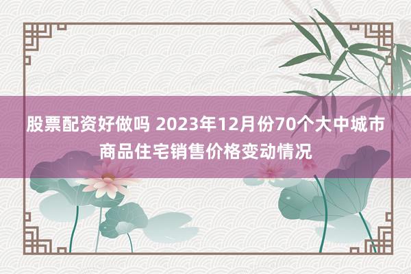 股票配资好做吗 2023年12月份70个大中城市商品住宅销售价格变动情况