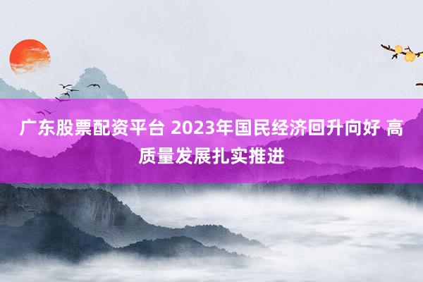 广东股票配资平台 2023年国民经济回升向好 高质量发展扎实推进